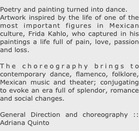 Poetry and painting turned into dance.
Artwork inspired by the life of one of the most important figures in Mexican culture, Frida Kahlo, who captured in his paintings a life full of pain, love, passion and loss.

The choreography brings to contemporary dance, flamenco, folklore, Mexican music and theater; conjugating to evoke an era full of splendor, romance and social changes.

General Direction and choreography :: Adriana Quinto 